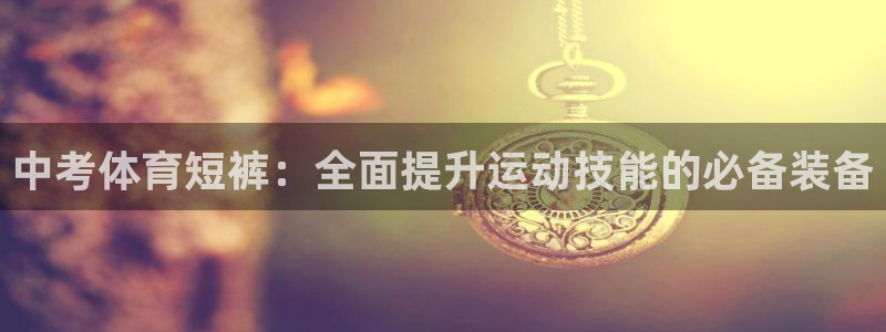 xc体育app官方网站：中考体育短裤：全面提升运动技能的必备装备